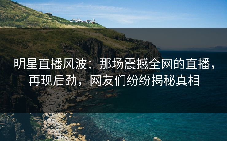 明星直播风波：那场震撼全网的直播，再现后劲，网友们纷纷揭秘真相