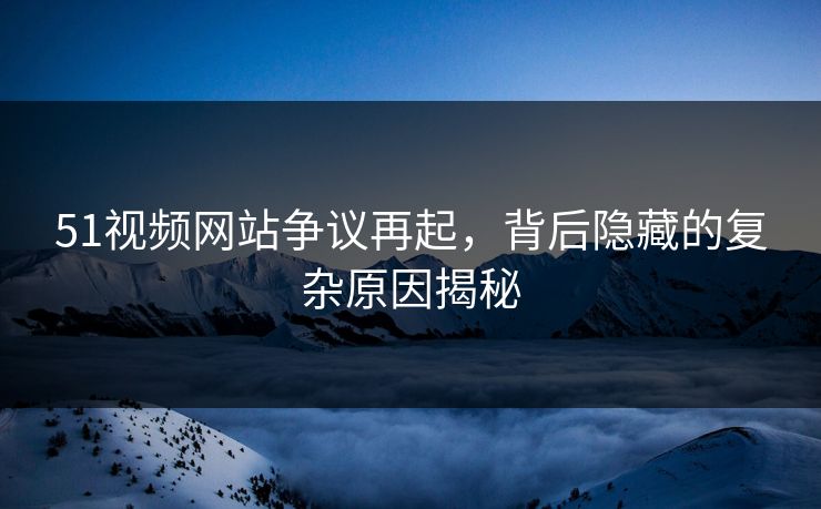 51视频网站争议再起，背后隐藏的复杂原因揭秘
