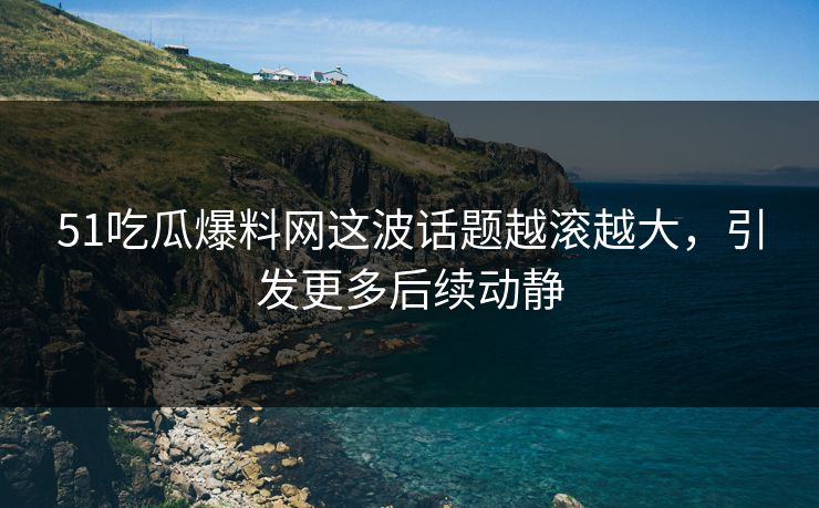51吃瓜爆料网这波话题越滚越大，引发更多后续动静