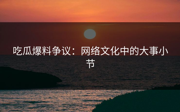 吃瓜爆料争议：网络文化中的大事小节