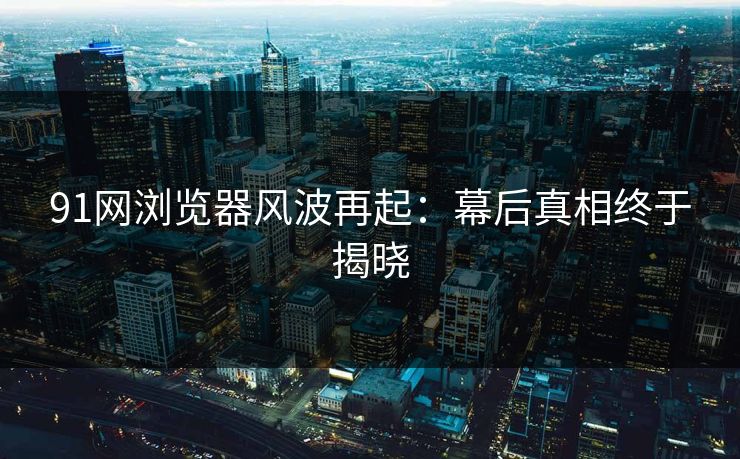91网浏览器风波再起:幕后真相终于揭晓 91网浏览器风波再起:幕后真相终于揭晓