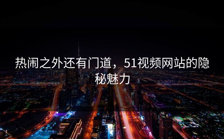 热闹之外还有门道,51视频网站的隐秘魅力 热闹之外还有门道,51视频网站的隐秘魅力