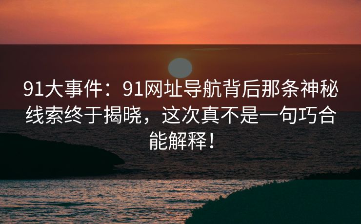 91大事件:91网址导航背后那条神秘线索终于揭晓,这次真不是一句巧合能解释! 91大事件:91网址导航背后那条神秘线索终于揭晓,这次真不是一句巧合能解释!
