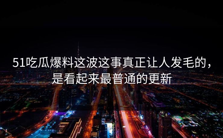 51吃瓜爆料这波这事真正让人发毛的，是看起来最普通的更新