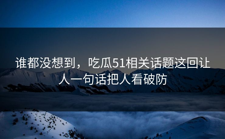 谁都没想到,吃瓜51相关话题这回让人一句话把人看破防 谁都没想到,吃瓜51相关话题这回让人一句话把人看破防
