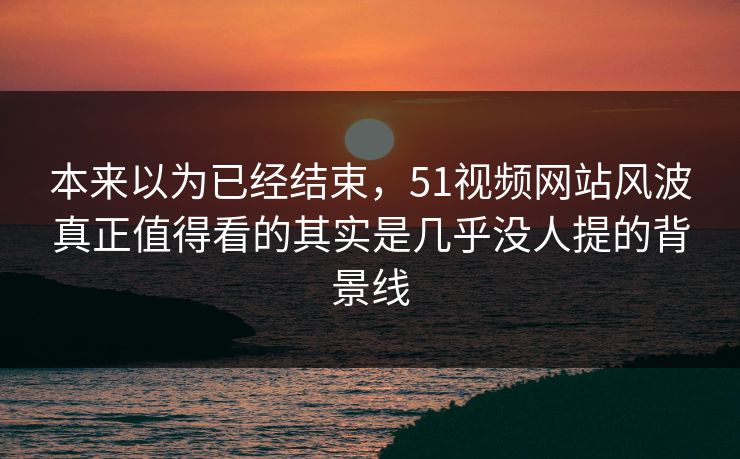 本来以为已经结束，51视频网站风波真正值得看的其实是几乎没人提的背景线