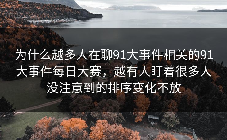 为什么越多人在聊91大事件相关的91大事件每日大赛，越有人盯着很多人没注意到的排序变化不放