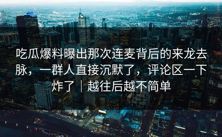吃瓜爆料曝出那次连麦背后的来龙去脉，一群人直接沉默了，评论区一下炸了｜越往后越不简单