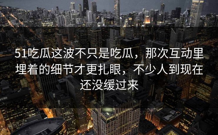 51吃瓜这波不只是吃瓜，那次互动里埋着的细节才更扎眼，不少人到现在还没缓过来