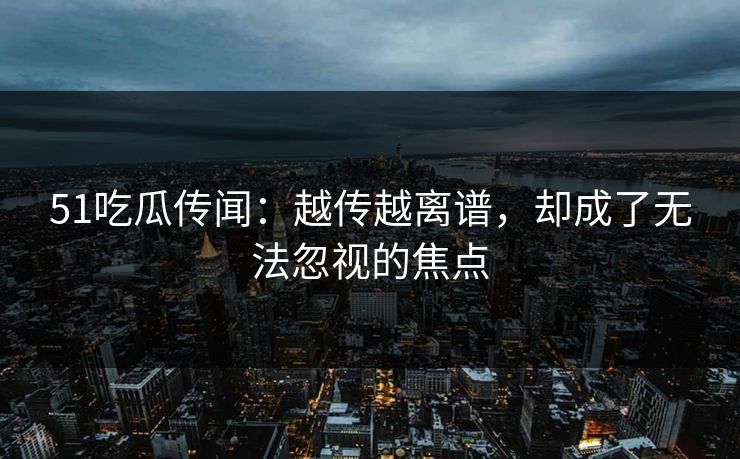 51吃瓜传闻：越传越离谱，却成了无法忽视的焦点