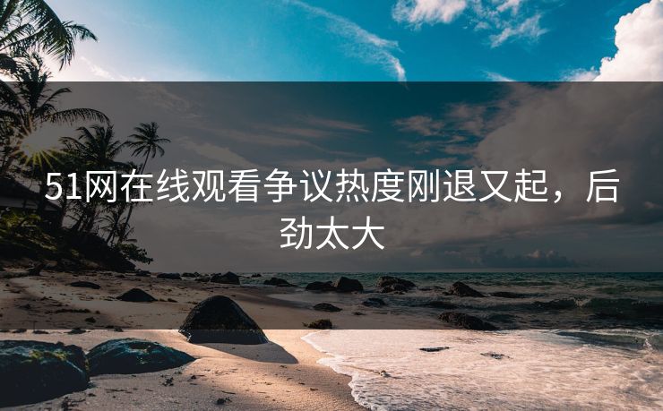 51网在线观看争议热度刚退又起，后劲太大