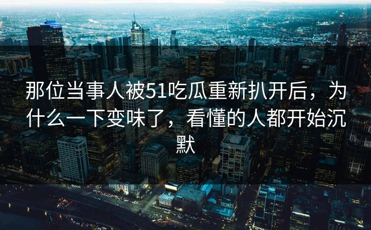 那位当事人被51吃瓜重新扒开后,为什么一下变味了,看懂的人都开始沉默 那位当事人被51吃瓜重新扒开后,为什么一下变味了,看懂的人都开始沉默