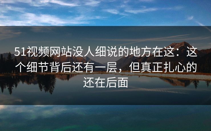 51视频网站没人细说的地方在这：这个细节背后还有一层，但真正扎心的还在后面