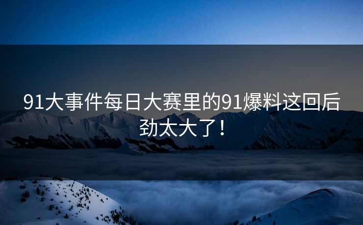 91大事件每日大赛里的91爆料这回后劲太大了！
