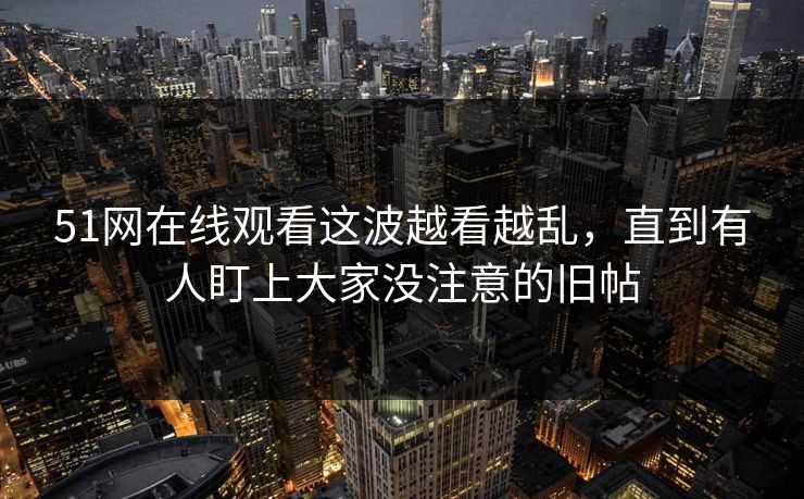 51网在线观看这波越看越乱,直到有人盯上大家没注意的旧帖 51网在线观看这波越看越乱,直到有人盯上大家没注意的旧帖