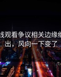 51网在线观看争议相关边缘细节被翻出，风向一下变了