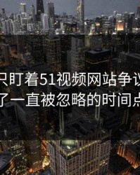 很多人只盯着51视频网站争议，却漏了一直被忽略的时间点