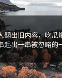 直到有人翻出旧内容，吃瓜爆料争议被串起出一串被忽略的一幕