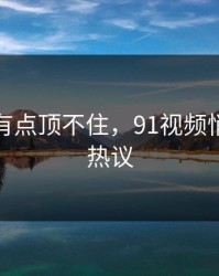 说实话有点顶不住，91视频悄悄冲上热议