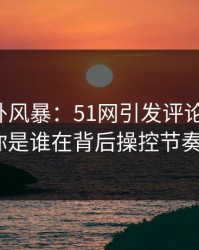 热点八卦风暴：51网引发评论区大战，你是谁在背后操控节奏？