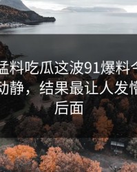 91爆料猛料吃瓜这波91爆料今日大赛看着没动静，结果最让人发懵的都在后面