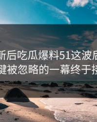 旧料翻新后吃瓜爆料51这波后续，几个关键被忽略的一幕终于接上了
