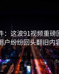 91大事件：这波91视频重磅回归，老用户纷纷回头翻旧内容