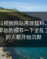 这几天51视频网站再放猛料，这个冷门角落牵出的细节一下全乱了，看懂的人都开始沉默