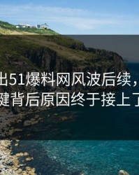 有人放出51爆料网风波后续，几个关键背后原因终于接上了