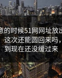 没人注意的时候51网网址放出一段这个细节，这次还能圆回来吗，不少人到现在还没缓过来