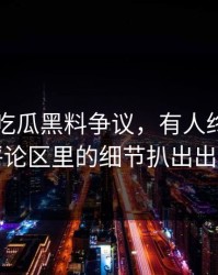 关于51吃瓜黑料争议，有人终于把藏在评论区里的细节扒出出来了