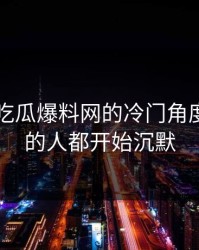 揭秘51吃瓜爆料网的冷门角度，看懂的人都开始沉默