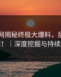 51爆料网揭秘终极大爆料，后续仍在发酵！｜深度挖掘与持续关注