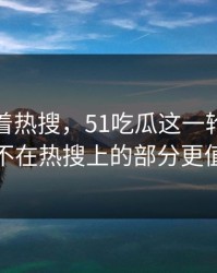 别只盯着热搜，51吃瓜这一轮吃瓜里那个不在热搜上的部分更值得看