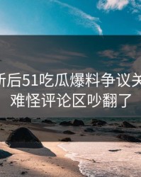旧料翻新后51吃瓜爆料争议关键片段，难怪评论区吵翻了