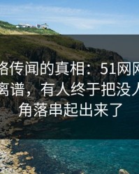 揭秘网络传闻的真相：51网网址传闻越传越离谱，有人终于把没人细看的角落串起出来了