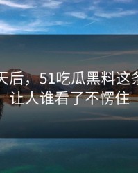 沉默几天后，51吃瓜黑料这条线这回让人谁看了不愣住