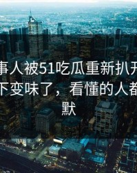 那位当事人被51吃瓜重新扒开后，为什么一下变味了，看懂的人都开始沉默