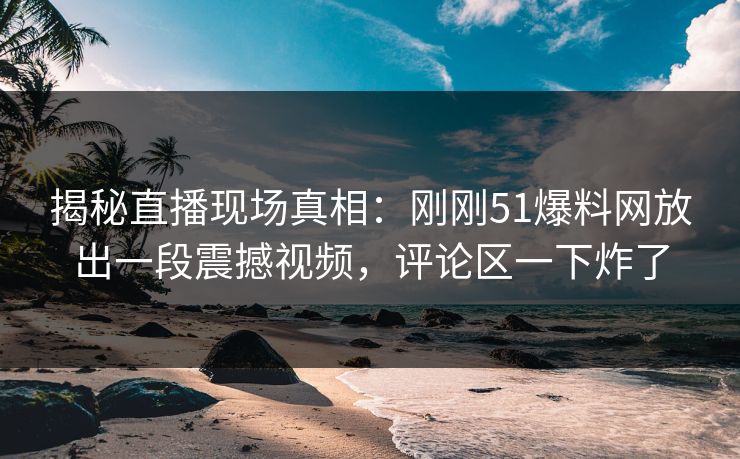 揭秘直播现场真相：刚刚51爆料网放出一段震撼视频，评论区一下炸了
