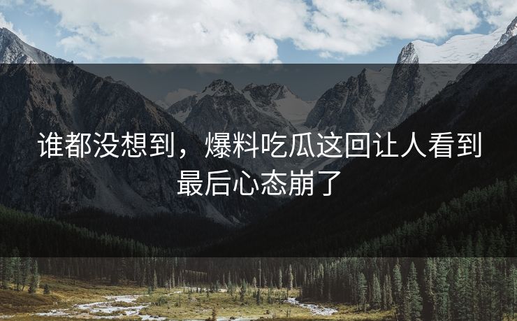 谁都没想到，爆料吃瓜这回让人看到最后心态崩了