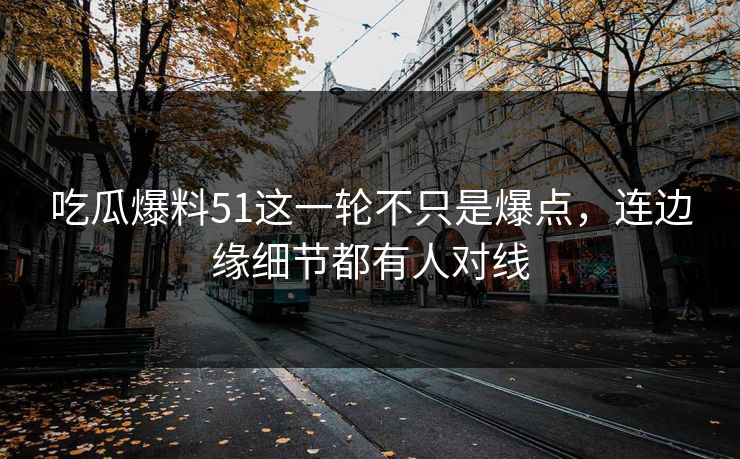 吃瓜爆料51这一轮不只是爆点，连边缘细节都有人对线