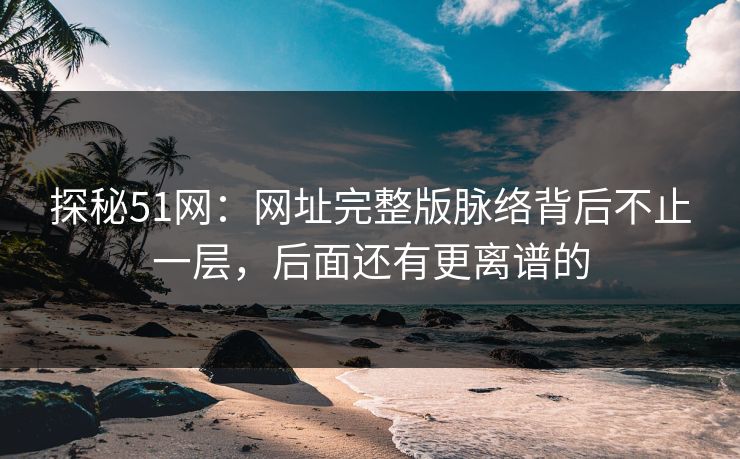 探秘51网:网址完整版脉络背后不止一层,后面还有更离谱的 探秘51网:网址完整版脉络背后不止一层,后面还有更离谱的