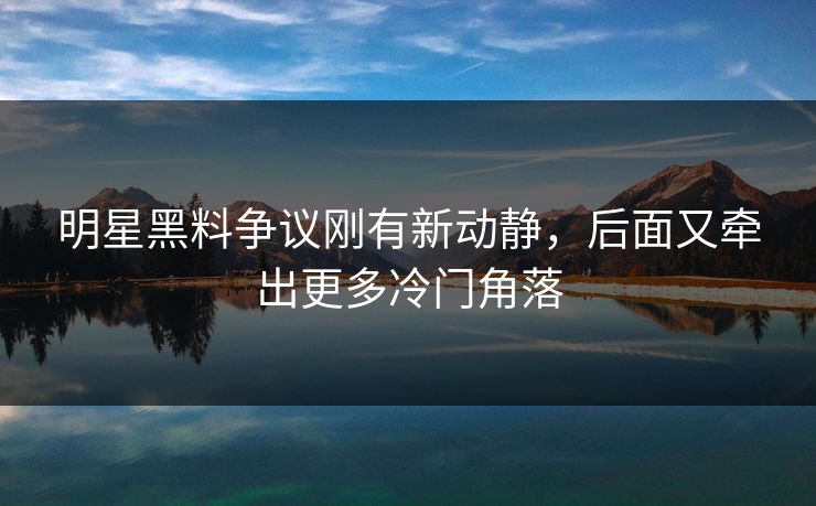 明星黑料争议刚有新动静，后面又牵出更多冷门角落