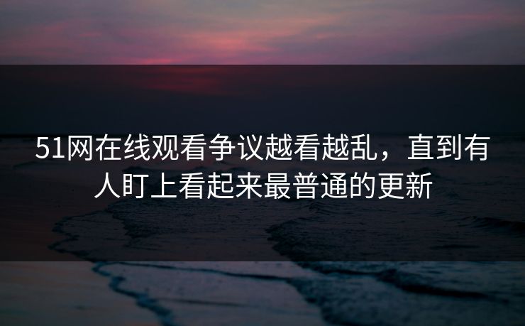 51网在线观看争议越看越乱，直到有人盯上看起来最普通的更新