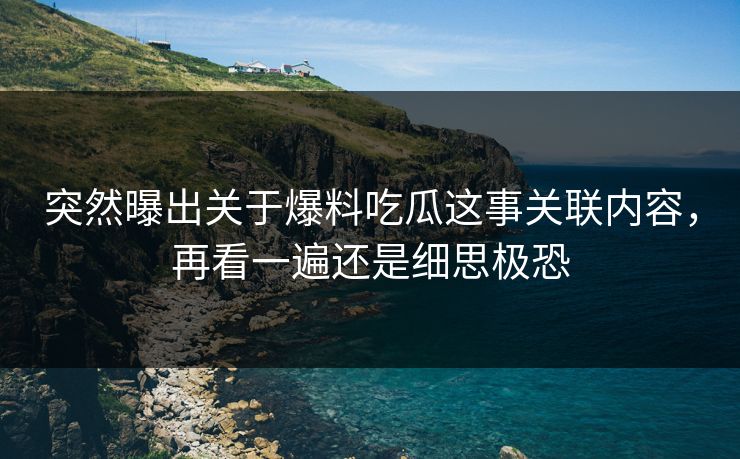 突然曝出关于爆料吃瓜这事关联内容，再看一遍还是细思极恐