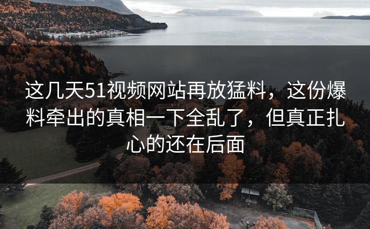这几天51视频网站再放猛料，这份爆料牵出的真相一下全乱了，但真正扎心的还在后面