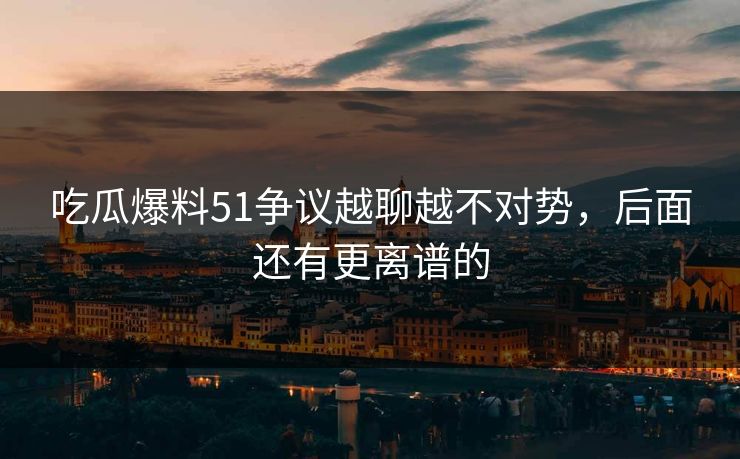 吃瓜爆料51争议越聊越不对势，后面还有更离谱的