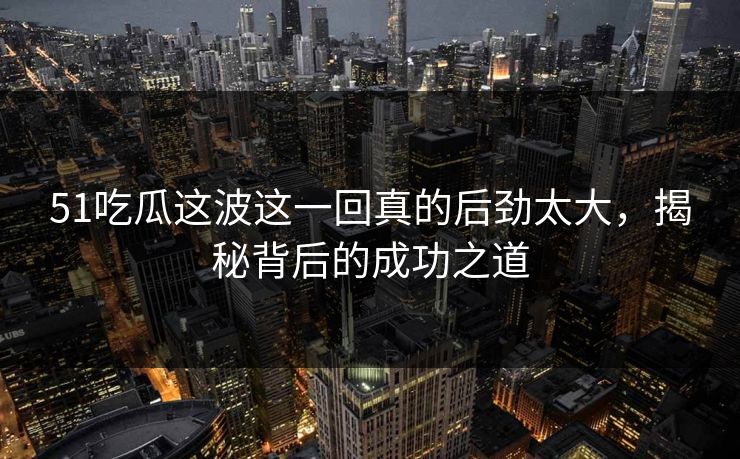 51吃瓜这波这一回真的后劲太大，揭秘背后的成功之道