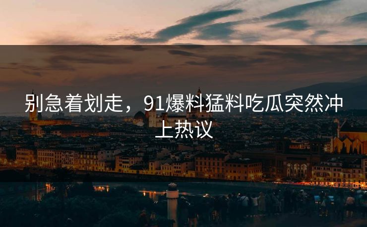 别急着划走，91爆料猛料吃瓜突然冲上热议