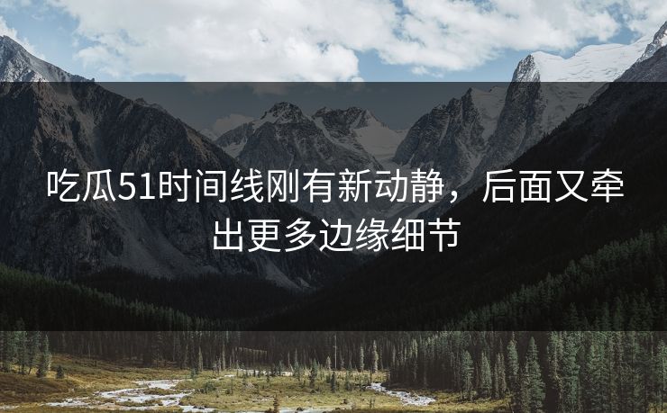 吃瓜51时间线刚有新动静，后面又牵出更多边缘细节